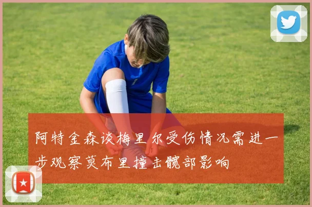 阿特金森谈梅里尔受伤情况需进一步观察莫布里撞击髋部影响