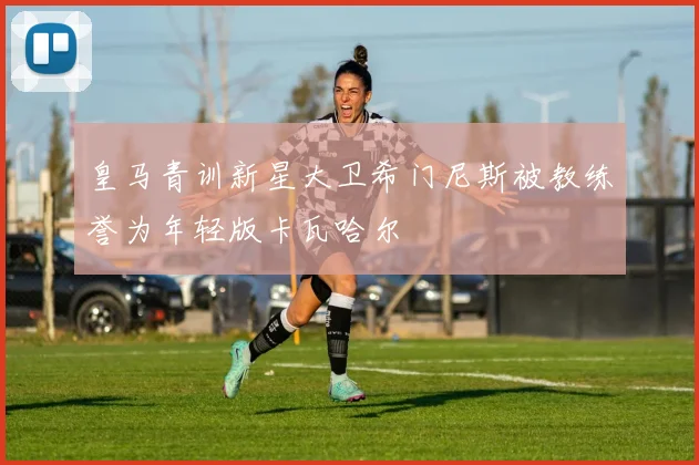皇马青训新星大卫希门尼斯被教练誉为年轻版卡瓦哈尔