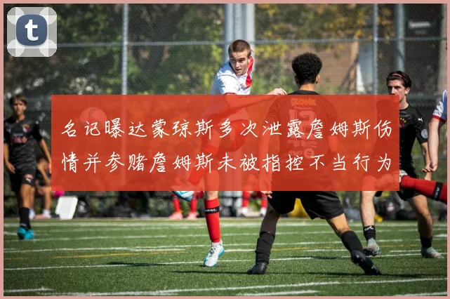 名记曝达蒙琼斯多次泄露詹姆斯伤情并参赌詹姆斯未被指控不当行为