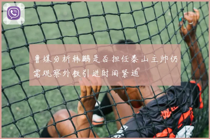 鲁媒分析韩鹏是否担任泰山主帅仍需观察外教引进时间紧迫