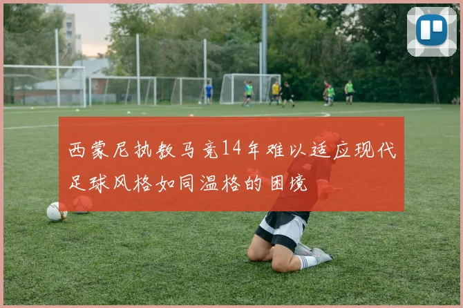 西蒙尼执教马竞14年难以适应现代足球风格如同温格的困境