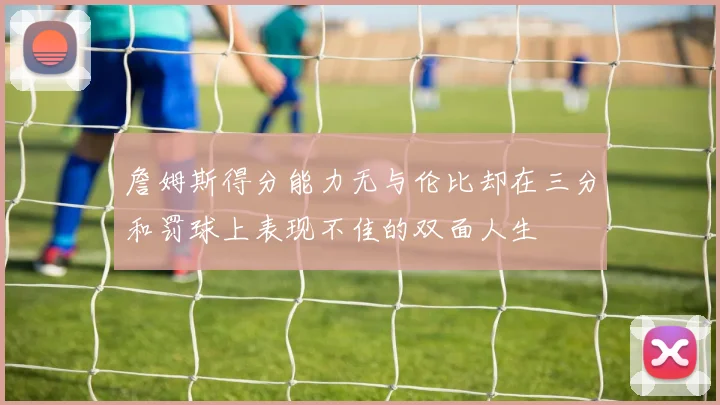 詹姆斯得分能力无与伦比却在三分和罚球上表现不佳的双面人生