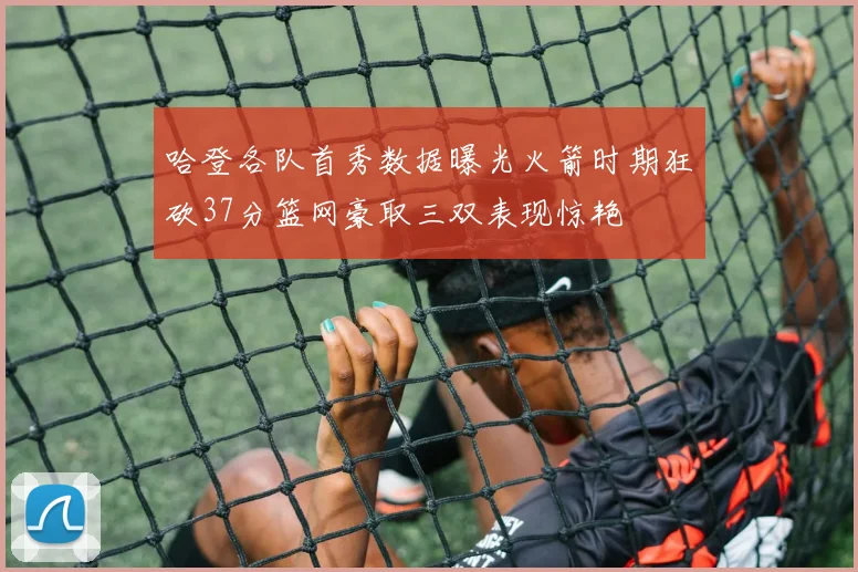 哈登各队首秀数据曝光火箭时期狂砍37分篮网豪取三双表现惊艳