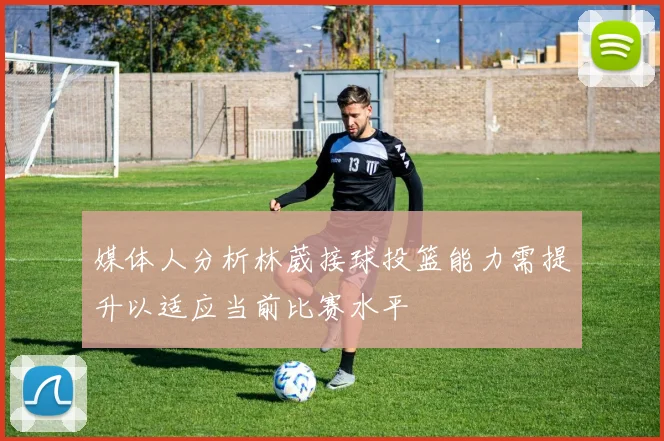 媒体人分析林葳接球投篮能力需提升以适应当前比赛水平