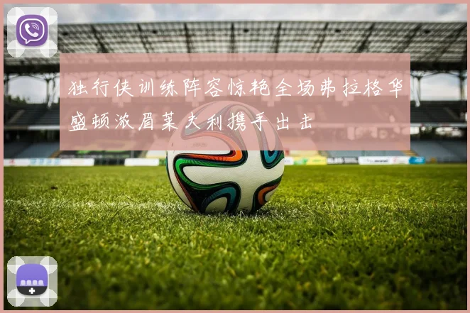 独行侠训练阵容惊艳全场弗拉格华盛顿浓眉莱夫利携手出击