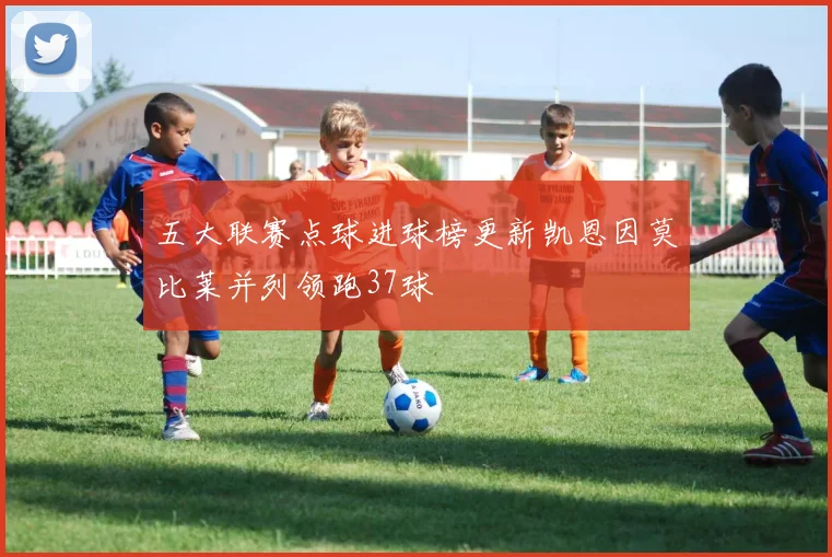五大联赛点球进球榜更新凯恩因莫比莱并列领跑37球