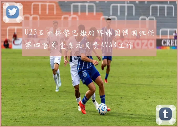 U23亚洲杯黎巴嫩对阵韩国傅明担任第四官员金京元负责AVAR工作