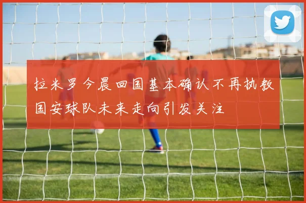 拉米罗今晨回国基本确认不再执教国安球队未来走向引发关注