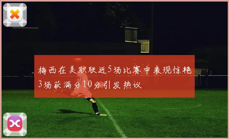 梅西在美职联近5场比赛中表现惊艳3场获满分10分引发热议