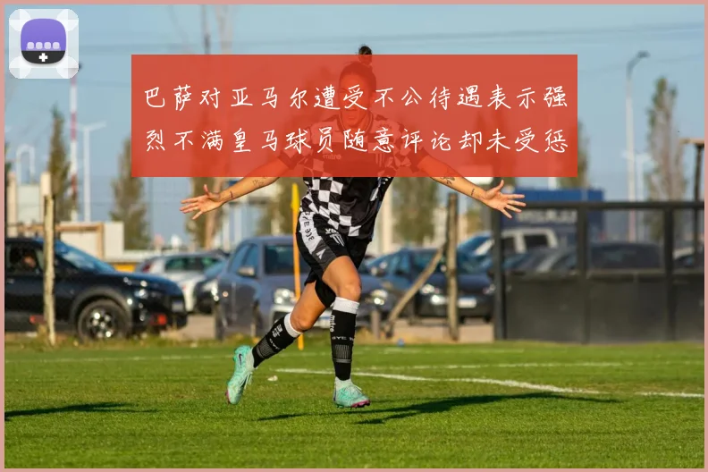 巴萨对亚马尔遭受不公待遇表示强烈不满皇马球员随意评论却未受惩罚
