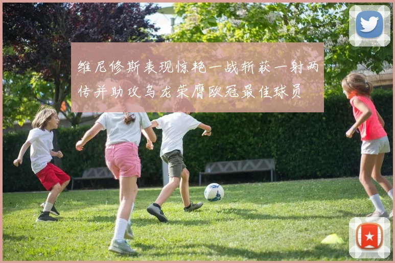 维尼修斯表现惊艳一战斩获一射两传并助攻乌龙荣膺欧冠最佳球员