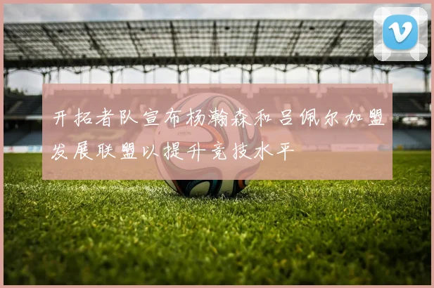 开拓者队宣布杨瀚森和吕佩尔加盟发展联盟以提升竞技水平