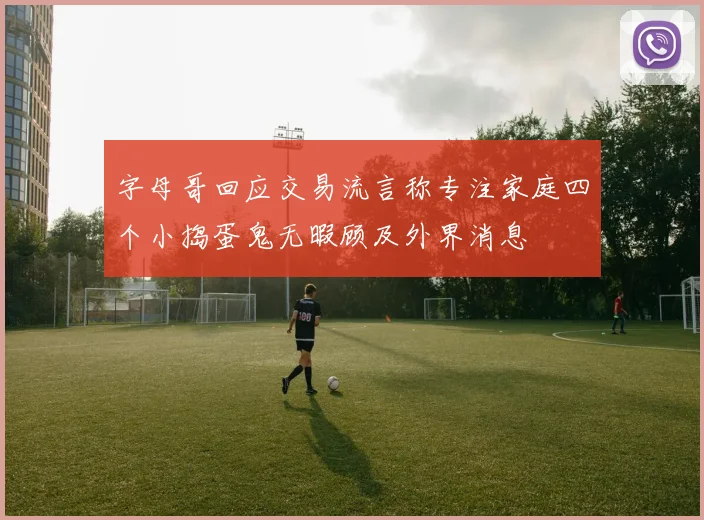 字母哥回应交易流言称专注家庭四个小捣蛋鬼无暇顾及外界消息