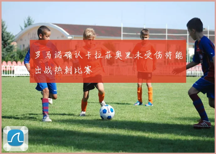 罗马诺确认卡拉菲奥里未受伤将能出战热刺比赛