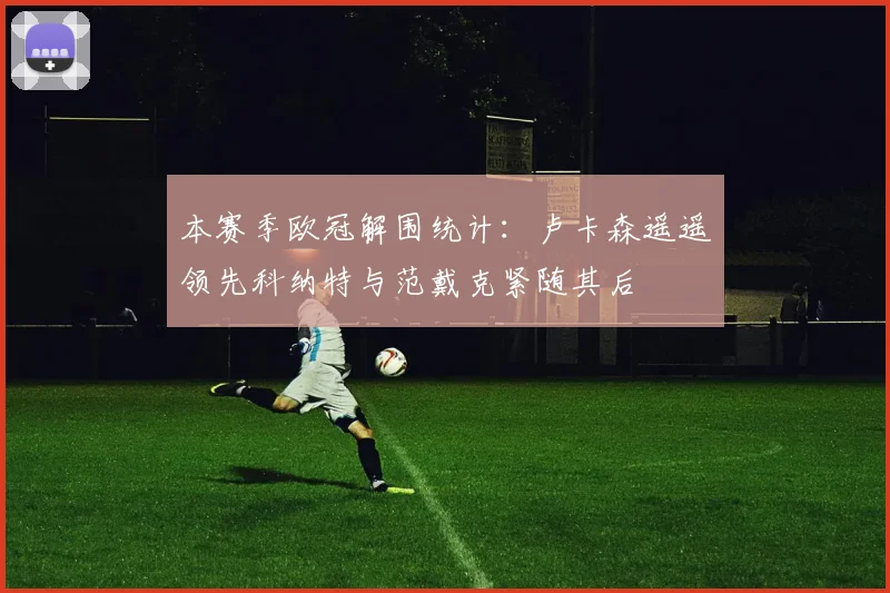 本赛季欧冠解围统计：卢卡森遥遥领先科纳特与范戴克紧随其后