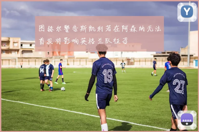 图赫尔警告斯凯利若在阿森纳无法首发将影响英格兰队征召