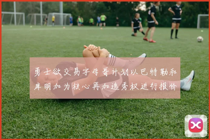勇士欲交易字母哥计划以巴特勒和库明加为核心再加选秀权进行报价