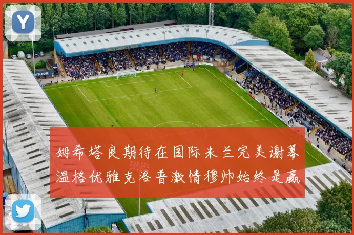 姆希塔良期待在国际米兰完美谢幕温格优雅克洛普激情穆帅始终是赢家