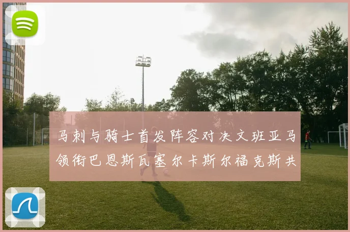 马刺与骑士首发阵容对决文班亚马领衔巴恩斯瓦塞尔卡斯尔福克斯共襄盛举